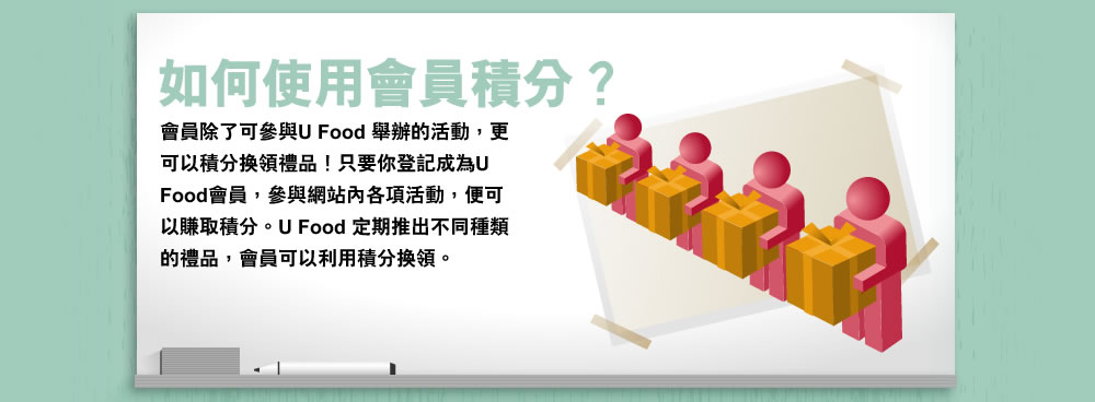 如何使用會員積分? 會員除了可參與U Food 舉辦的活動,更可以積分換領禮品!只要你登記成為U Food會員,參與網站內各項活動,便可以賺取積分。U Food 定期推出不同種類的禮品,會員可以利用積分換領。